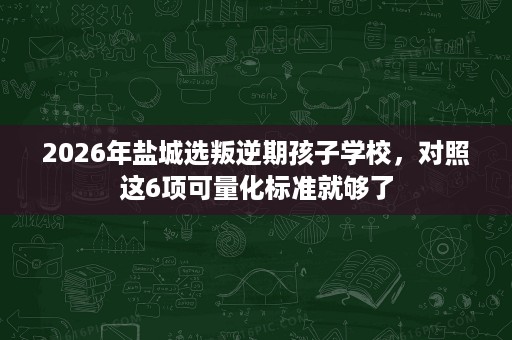 2026年盐城选叛逆期孩子学校,对照这6项可量化标准就够了 2026年盐城选叛逆期孩子学校,对照这6项可量化标准就够了