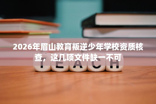 2026年眉山教育叛逆少年学校资质核查,这几项文件缺一不可 2026年眉山教育叛逆少年学校资质核查,这几项文件缺一不可