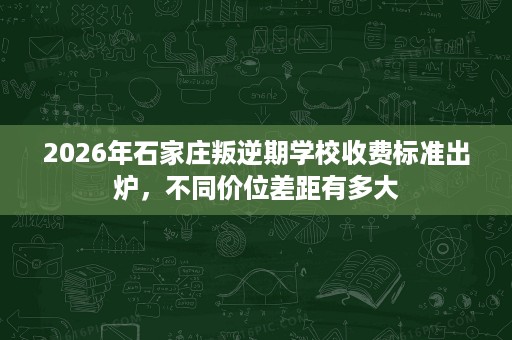 2026年石家庄叛逆期学校收费标准出炉,不同价位差距有多大 2026年石家庄叛逆期学校收费标准出炉,不同价位差距有多大