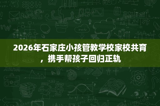2026年石家庄小孩管教学校家校共育,携手帮孩子回归正轨 2026年石家庄小孩管教学校家校共育,携手帮孩子回归正轨