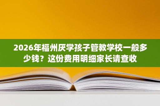 2026年福州厌学孩子管教学校一般多少钱？这份费用明细家长请查收