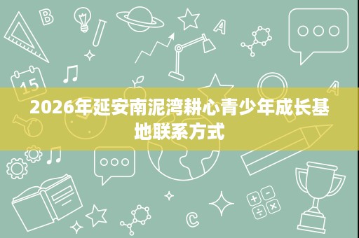 2026年延安南泥湾耕心青少年成长基地联系方式