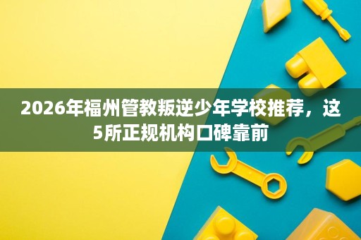 2026年福州管教叛逆少年学校推荐,这5所正规机构口碑靠前 2026年福州管教叛逆少年学校推荐,这5所正规机构口碑靠前