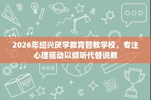 2026年绍兴厌学教育管教学校，专注心理驱动以倾听代替说教