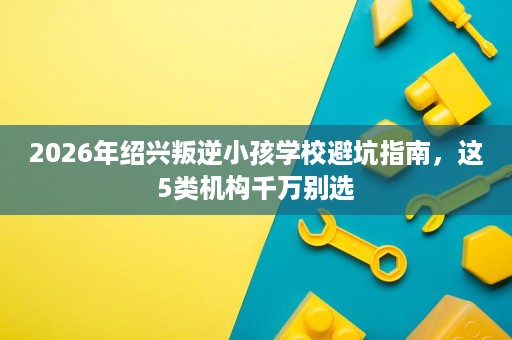 2026年绍兴叛逆小孩学校避坑指南,这5类机构千万别选 2026年绍兴叛逆小孩学校避坑指南,这5类机构千万别选