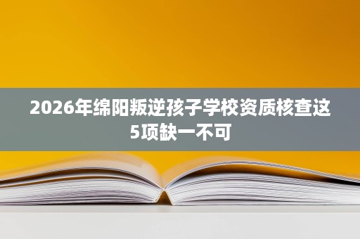 2026年绵阳叛逆孩子学校资质核查这5项缺一不可