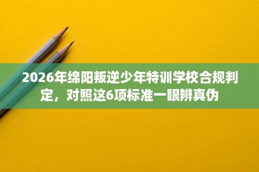 2026年绵阳叛逆少年特训学校合规判定,对照这6项标准一眼辨真伪 2026年绵阳叛逆少年特训学校合规判定,对照这6项标准一眼辨真伪