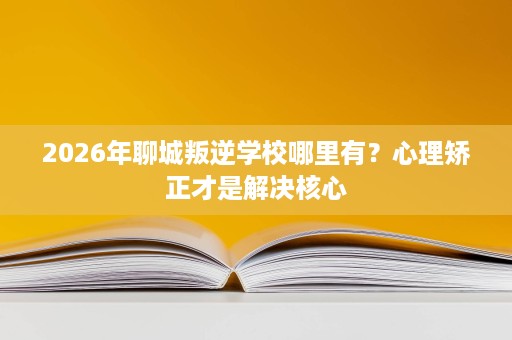 2026年聊城叛逆学校哪里有？心理矫正才是解决核心