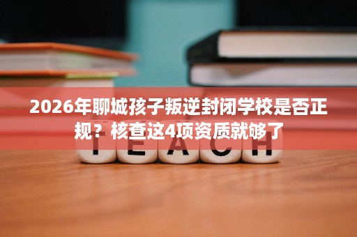 2026年聊城孩子叛逆封闭学校是否正规?核查这4项资质就够了 2026年聊城孩子叛逆封闭学校是否正规?核查这4项资质就够了