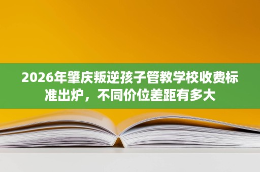 2026年肇庆叛逆孩子管教学校收费标准出炉，不同价位差距有多大