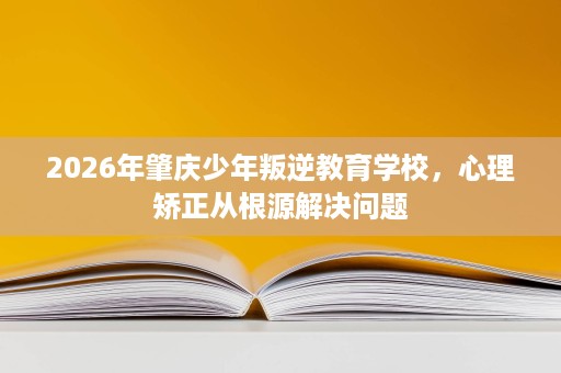2026年肇庆少年叛逆教育学校,心理矫正从根源解决问题 2026年肇庆少年叛逆教育学校,心理矫正从根源解决问题