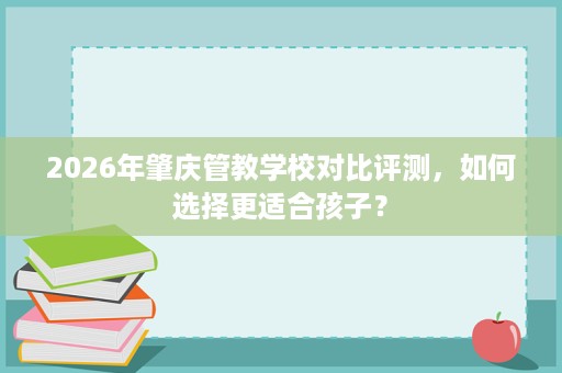 2026年肇庆管教学校对比评测,如何选择更适合孩子? 2026年肇庆管教学校对比评测,如何选择更适合孩子?