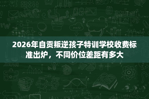 2026年自贡叛逆孩子特训学校收费标准出炉,不同价位差距有多大 2026年自贡叛逆孩子特训学校收费标准出炉,不同价位差距有多大