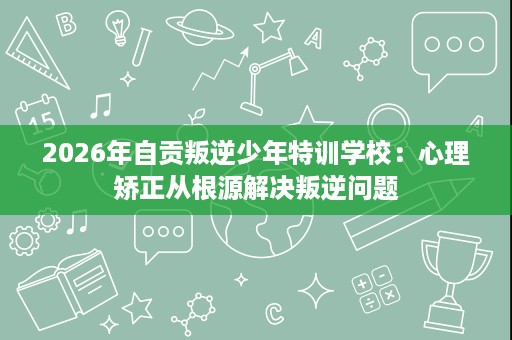 2026年自贡叛逆少年特训学校:心理矫正从根源解决叛逆问题 2026年自贡叛逆少年特训学校:心理矫正从根源解决叛逆问题