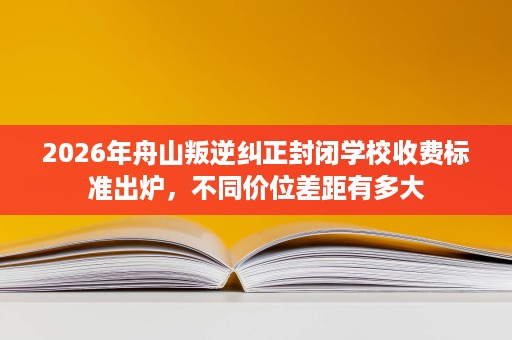 2026年舟山叛逆纠正封闭学校收费标准出炉，不同价位差距有多大
