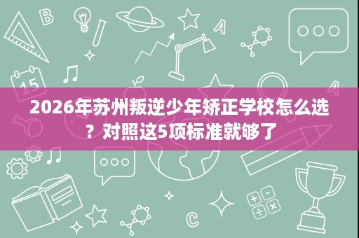 2026年苏州叛逆少年矫正学校怎么选?对照这5项标准就够了 2026年苏州叛逆少年矫正学校怎么选?对照这5项标准就够了