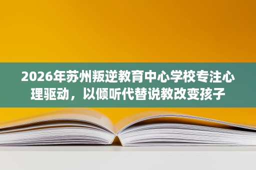 2026年苏州叛逆教育中心学校专注心理驱动,以倾听代替说教改变孩子 2026年苏州叛逆教育中心学校专注心理驱动,以倾听代替说教改变孩子