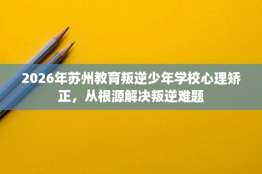2026年苏州教育叛逆少年学校心理矫正，从根源解决叛逆难题
