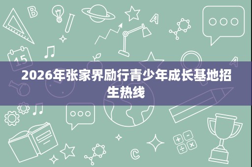 2026年张家界励行青少年成长基地招生热线 2026年张家界励行青少年成长基地招生热线
