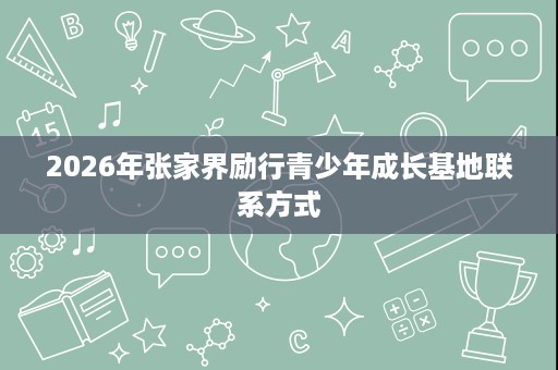 2026年张家界励行青少年成长基地联系方式 2026年张家界励行青少年成长基地联系方式