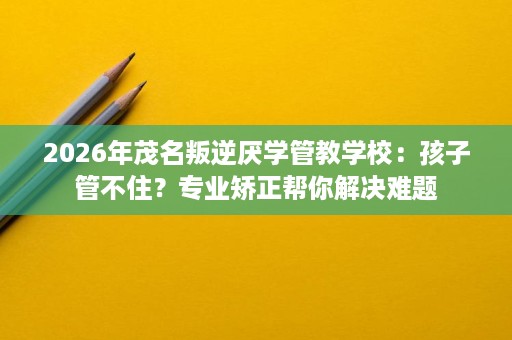 2026年茂名叛逆厌学管教学校:孩子管不住?专业矫正帮你解决难题 2026年茂名叛逆厌学管教学校:孩子管不住?专业矫正帮你解决难题
