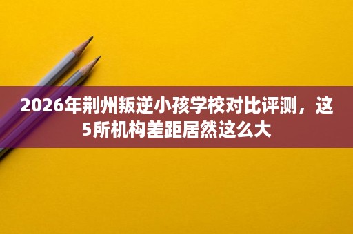 2026年荆州叛逆小孩学校对比评测,这5所机构差距居然这么大 2026年荆州叛逆小孩学校对比评测,这5所机构差距居然这么大