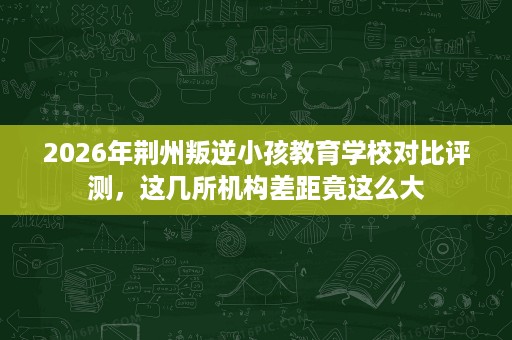 2026年荆州叛逆小孩教育学校对比评测，这几所机构差距竟这么大