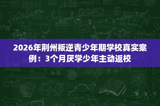 2026年荆州叛逆青少年期学校真实案例:3个月厌学少年主动返校 2026年荆州叛逆青少年期学校真实案例:3个月厌学少年主动返校