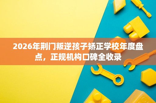 2026年荆门叛逆孩子矫正学校年度盘点,正规机构口碑全收录 2026年荆门叛逆孩子矫正学校年度盘点,正规机构口碑全收录
