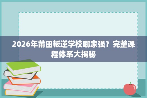 2026年莆田叛逆学校哪家强?完整课程体系大揭秘 2026年莆田叛逆学校哪家强?完整课程体系大揭秘