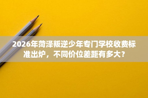 2026年菏泽叛逆少年专门学校收费标准出炉,不同价位差距有多大? 2026年菏泽叛逆少年专门学校收费标准出炉,不同价位差距有多大?