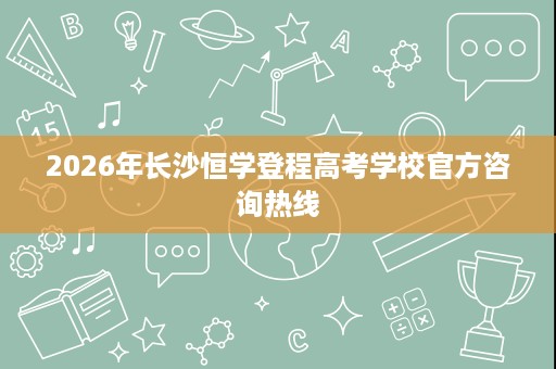 2026年长沙恒学登程高考学校官方咨询热线 2026年长沙恒学登程高考学校官方咨询热线