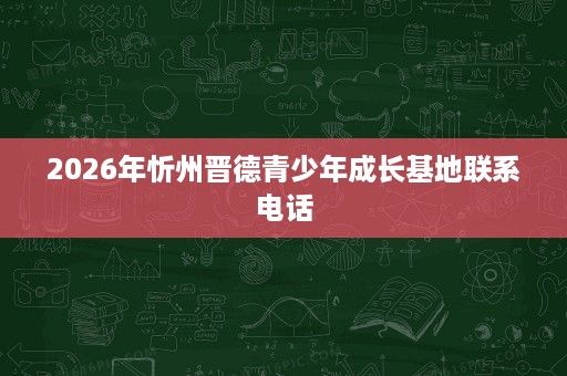 2026年忻州晋德青少年成长基地联系电话 2026年忻州晋德青少年成长基地联系电话