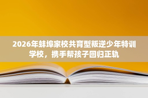 2026年蚌埠家校共育型叛逆少年特训学校,携手帮孩子回归正轨 2026年蚌埠家校共育型叛逆少年特训学校,携手帮孩子回归正轨