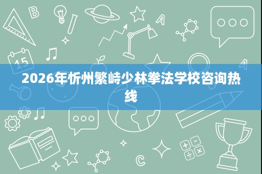 2026年忻州繁峙少林拳法学校咨询热线 2026年忻州繁峙少林拳法学校咨询热线