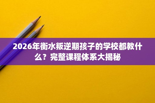 2026年衡水叛逆期孩子的学校都教什么?完整课程体系大揭秘 2026年衡水叛逆期孩子的学校都教什么?完整课程体系大揭秘