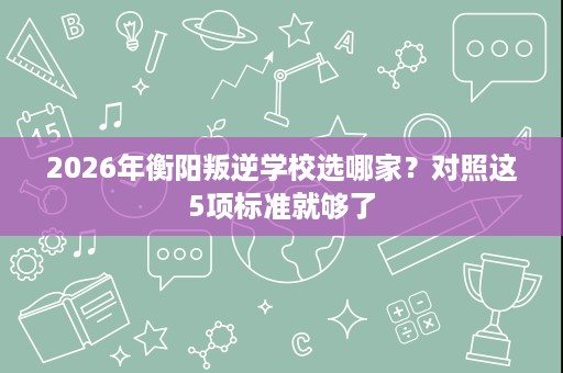 2026年衡阳叛逆学校选哪家?对照这5项标准就够了 2026年衡阳叛逆学校选哪家?对照这5项标准就够了