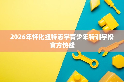 2026年怀化纽特志学青少年特训学校官方热线 2026年怀化纽特志学青少年特训学校官方热线