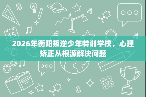 2026年衡阳叛逆少年特训学校,心理矫正从根源解决问题 2026年衡阳叛逆少年特训学校,心理矫正从根源解决问题