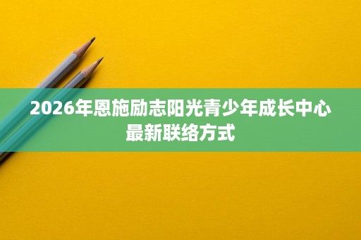 2026年恩施励志阳光青少年成长中心最新联络方式 2026年恩施励志阳光青少年成长中心最新联络方式