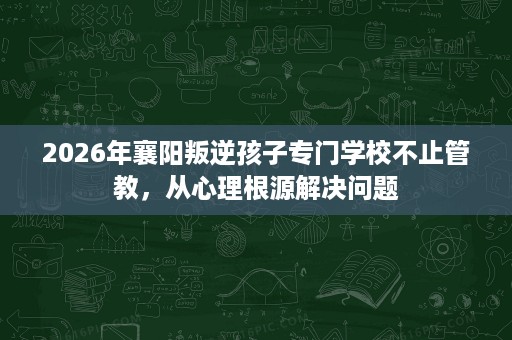 2026年襄阳叛逆孩子专门学校不止管教,从心理根源解决问题 2026年襄阳叛逆孩子专门学校不止管教,从心理根源解决问题