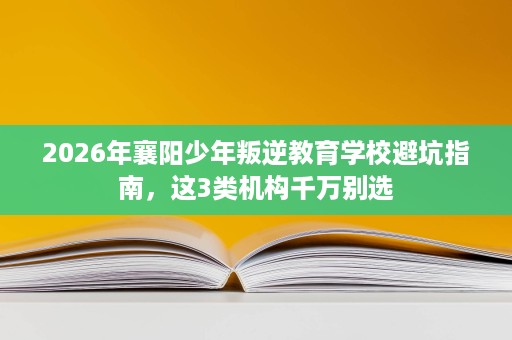 2026年襄阳少年叛逆教育学校避坑指南，这3类机构千万别选