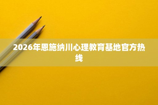 2026年恩施纳川心理教育基地官方热线 2026年恩施纳川心理教育基地官方热线