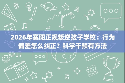 2026年襄阳正规叛逆孩子学校:行为偏差怎么纠正?科学干预有方法 2026年襄阳正规叛逆孩子学校:行为偏差怎么纠正?科学干预有方法