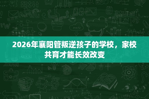 2026年襄阳管叛逆孩子的学校,家校共育才能长效改变 2026年襄阳管叛逆孩子的学校,家校共育才能长效改变