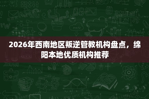 2026年西南地区叛逆管教机构盘点,绵阳本地优质机构推荐 2026年西南地区叛逆管教机构盘点,绵阳本地优质机构推荐