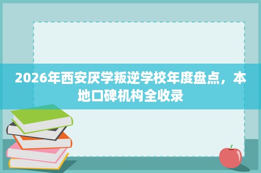 2026年西安厌学叛逆学校年度盘点,本地口碑机构全收录 2026年西安厌学叛逆学校年度盘点,本地口碑机构全收录