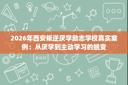2026年西安叛逆厌学励志学校真实案例:从厌学到主动学习的蜕变 2026年西安叛逆厌学励志学校真实案例:从厌学到主动学习的蜕变