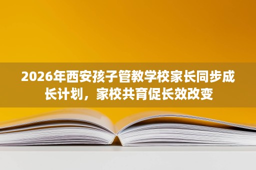 2026年西安孩子管教学校家长同步成长计划,家校共育促长效改变 2026年西安孩子管教学校家长同步成长计划,家校共育促长效改变