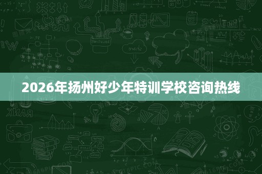 2026年扬州好少年特训学校咨询热线 2026年扬州好少年特训学校咨询热线